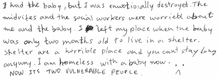 Black writing: "I had the baby, but I was emotionally destroyed. The midwifes and the social workers were worried about me and the baby. I left my place when the baby was only two months old to live in a shelter. Shelter are a horrible place and you can’t stay long anyway. I am homeless with a baby now. NOW ITS TWO VULNERABLE PEOPLE. :("